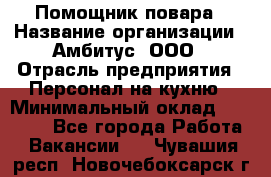 Помощник повара › Название организации ­ Амбитус, ООО › Отрасль предприятия ­ Персонал на кухню › Минимальный оклад ­ 15 000 - Все города Работа » Вакансии   . Чувашия респ.,Новочебоксарск г.